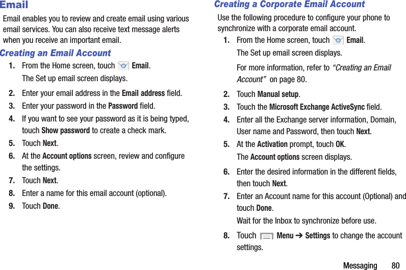 Messaging       80EmailEmail enables you to review and create email using various email services. You can also receive text message alerts when you receive an important email.Creating an Email Account1. From the Home screen, touch   Email.The Set up email screen displays.2. Enter your email address in the Email address field.3. Enter your password in the Password field.4. If you want to see your password as it is being typed, touch Show password to create a check mark.5. Touch Next.6. At the Account options screen, review and configure the settings.7. Touch Next.8. Enter a name for this email account (optional).9. Touch Done.Creating a Corporate Email AccountUse the following procedure to configure your phone to synchronize with a corporate email account.1. From the Home screen, touch   Email.The Set up email screen displays.For more information, refer to “Creating an Email Account”  on page 80.2. Touch Manual setup.3. Touch the Microsoft Exchange ActiveSync field.4. Enter all the Exchange server information, Domain, User name and Password, then touch Next.5. At the Activation prompt, touch OK.The Account options screen displays.6. Enter the desired information in the different fields, then touch Next.7. Enter an Account name for this account (Optional) and touch Done.Wait for the Inbox to synchronize before use.8. Touch  Menu ➔ Settings to change the account settings.DRAFT - For Internal Use Only