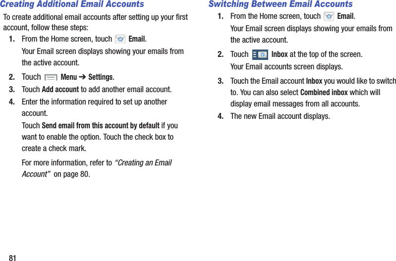 81Creating Additional Email AccountsTo create additional email accounts after setting up your first account, follow these steps:1. From the Home screen, touch   Email.Your Email screen displays showing your emails from the active account.2. Touch  Menu ➔ Settings.3. Touch Add account to add another email account.4. Enter the information required to set up another account.Touch Send email from this account by default if you want to enable the option. Touch the check box to create a check mark.For more information, refer to “Creating an Email Account”  on page 80.Switching Between Email Accounts1. From the Home screen, touch   Email.Your Email screen displays showing your emails from the active account.2. Touch  Inbox at the top of the screen.Your Email accounts screen displays.3. Touch the Email account Inbox you would like to switch to. You can also select Combined inbox which will display email messages from all accounts.4. The new Email account displays.DRAFT - For Internal Use Only