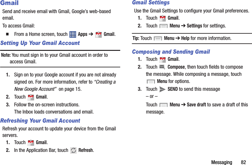 Messaging       82GmailSend and receive email with Gmail, Google’s web-based email.To access Gmail:  From a Home screen, touch   Apps ➔  Gmail.Setting Up Your Gmail AccountNote: You must sign in to your Gmail account in order to access Gmail.1. Sign on to your Google account if you are not already signed on. For more information, refer to “Creating a New Google Account”  on page 15.2. Touch  Gmail.3. Follow the on-screen instructions.The Inbox loads conversations and email.Refreshing Your Gmail AccountRefresh your account to update your device from the Gmail servers.1. Touch  Gmail.2. In the Application Bar, touch  Refresh.Gmail SettingsUse the Gmail Settings to configure your Gmail preferences.1. Touch  Gmail.2. Touch  Menu ➔ Settings for settings.Tip: Touch  Menu ➔ Help for more information.Composing and Sending Gmail1. Touch  Gmail.2. Touch  Compose, then touch fields to compose the message. While composing a message, touch Menu for options.3. Touch  SEND to send this message– or –Touch   Menu ➔ Save draft to save a draft of this message.DRAFT - For Internal Use Only