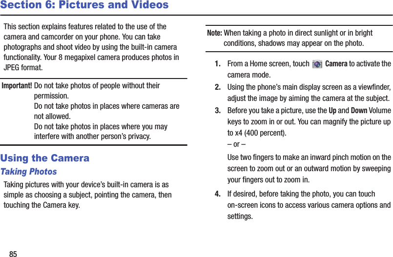 85Section 6: Pictures and VideosThis section explains features related to the use of the camera and camcorder on your phone. You can take photographs and shoot video by using the built-in camera functionality. Your 8 megapixel camera produces photos in JPEG format.Important! Do not take photos of people without their permission.Do not take photos in places where cameras are not allowed.Do not take photos in places where you may interfere with another person’s privacy.Using the CameraTaking PhotosTaking pictures with your device’s built-in camera is as simple as choosing a subject, pointing the camera, then touching the Camera key.Note: When taking a photo in direct sunlight or in bright conditions, shadows may appear on the photo.1. From a Home screen, touch   Camera to activate the camera mode.2. Using the phone’s main display screen as a viewfinder, adjust the image by aiming the camera at the subject.3. Before you take a picture, use the Up and Down Volume keys to zoom in or out. You can magnify the picture up to x4 (400 percent).– or –Use two fingers to make an inward pinch motion on the screen to zoom out or an outward motion by sweeping your fingers out to zoom in.4. If desired, before taking the photo, you can touch on-screen icons to access various camera options and settings.DRAFT - For Internal Use Only
