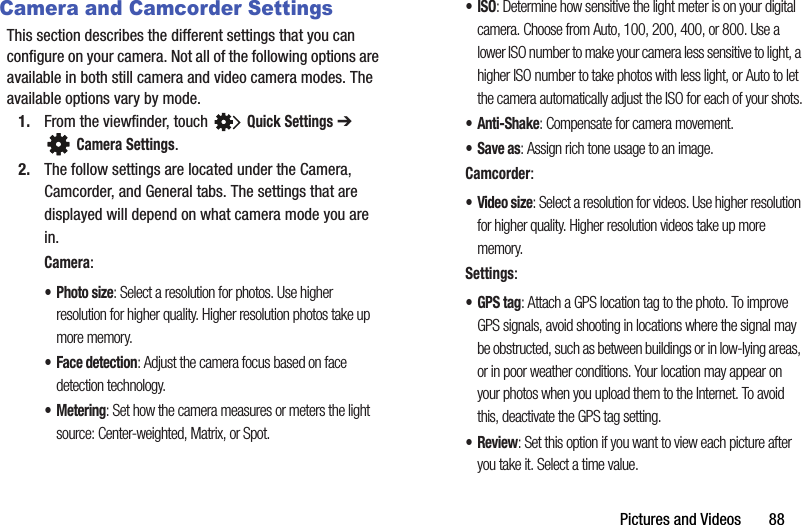 Pictures and Videos       88Camera and Camcorder SettingsThis section describes the different settings that you can configure on your camera. Not all of the following options are available in both still camera and video camera modes. The available options vary by mode.1. From the viewfinder, touch   Quick Settings ➔ Camera Settings.2. The follow settings are located under the Camera, Camcorder, and General tabs. The settings that are displayed will depend on what camera mode you are in.Camera:•Photo size: Select a resolution for photos. Use higher resolution for higher quality. Higher resolution photos take up more memory.• Face detection: Adjust the camera focus based on face detection technology.• Metering: Set how the camera measures or meters the light source: Center-weighted, Matrix, or Spot.•ISO: Determine how sensitive the light meter is on your digital camera. Choose from Auto, 100, 200, 400, or 800. Use a lower ISO number to make your camera less sensitive to light, a higher ISO number to take photos with less light, or Auto to let the camera automatically adjust the ISO for each of your shots.•Anti-Shake: Compensate for camera movement.•Save as: Assign rich tone usage to an image.Camcorder:•Video size: Select a resolution for videos. Use higher resolution for higher quality. Higher resolution videos take up more memory.Settings:•GPS tag: Attach a GPS location tag to the photo. To improve GPS signals, avoid shooting in locations where the signal may be obstructed, such as between buildings or in low-lying areas, or in poor weather conditions. Your location may appear on your photos when you upload them to the Internet. To avoid this, deactivate the GPS tag setting.•Review: Set this option if you want to view each picture after you take it. Select a time value.DRAFT - For Internal Use Only