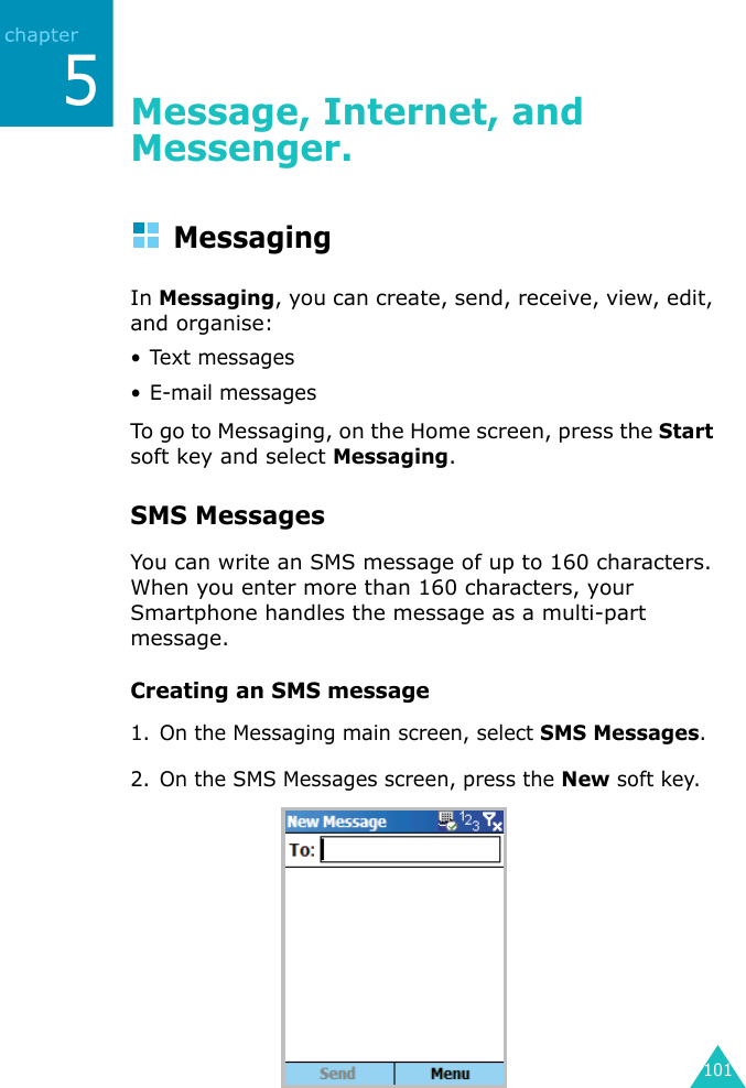 1015Message, Internet, and Messenger.MessagingIn Messaging, you can create, send, receive, view, edit, and organise:• Text messages• E-mail messagesTo go to Messaging, on the Home screen, press the Start soft key and select Messaging.SMS MessagesYou can write an SMS message of up to 160 characters. When you enter more than 160 characters, your Smartphone handles the message as a multi-part message. Creating an SMS message1. On the Messaging main screen, select SMS Messages.2. On the SMS Messages screen, press the New soft key.