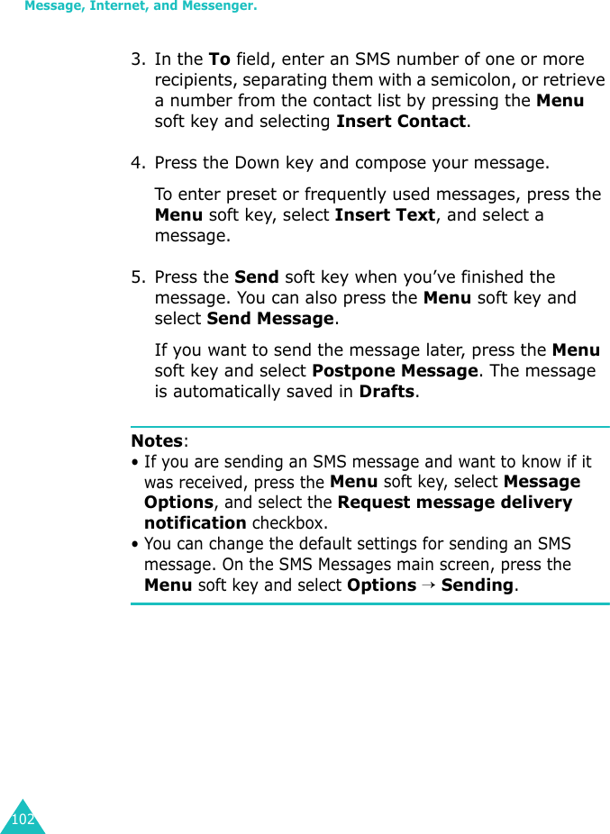 Message, Internet, and Messenger.1023. In the To field, enter an SMS number of one or more recipients, separating them with a semicolon, or retrieve a number from the contact list by pressing the Menu soft key and selecting Insert Contact.4. Press the Down key and compose your message.To enter preset or frequently used messages, press the Menu soft key, select Insert Text, and select a message.5. Press the Send soft key when you’ve finished the message. You can also press the Menu soft key and select Send Message.If you want to send the message later, press the Menu soft key and select Postpone Message. The message is automatically saved in Drafts.Notes:• If you are sending an SMS message and want to know if it was received, press the Menu soft key, select Message Options, and select the Request message delivery notification checkbox.• You can change the default settings for sending an SMS message. On the SMS Messages main screen, press the Menu soft key and select Options → Sending.