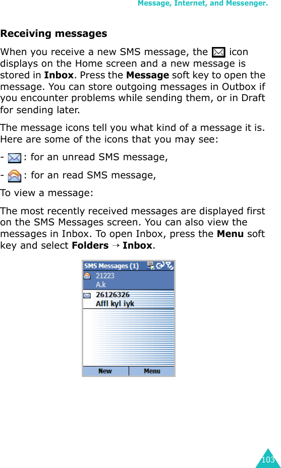 Message, Internet, and Messenger.103Receiving messagesWhen you receive a new SMS message, the   icon displays on the Home screen and a new message is stored in Inbox. Press the Message soft key to open the message. You can store outgoing messages in Outbox if you encounter problems while sending them, or in Draft for sending later. The message icons tell you what kind of a message it is. Here are some of the icons that you may see:-  : for an unread SMS message,-  : for an read SMS message,To view a message:The most recently received messages are displayed first on the SMS Messages screen. You can also view the messages in Inbox. To open Inbox, press the Menu soft key and select Folders → Inbox.
