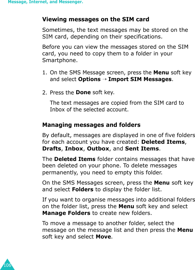 Message, Internet, and Messenger.106Viewing messages on the SIM card Sometimes, the text messages may be stored on the SIM card, depending on their specifications.Before you can view the messages stored on the SIM card, you need to copy them to a folder in your Smartphone.1. On the SMS Message screen, press the Menu soft key and select Options → Import SIM Messages.2. Press the Done soft key. The text messages are copied from the SIM card to Inbox of the selected account.Managing messages and foldersBy default, messages are displayed in one of five folders for each account you have created: Deleted Items, Drafts, Inbox, Outbox, and Sent Items.The Deleted Items folder contains messages that have been deleted on your phone. To delete messages permanently, you need to empty this folder.On the SMS Messages screen, press the Menu soft key and select Folders to display the folder list.If you want to organise messages into additional folders on the folder list, press the Menu soft key and select Manage Folders to create new folders.To move a message to another folder, select the message on the message list and then press the Menu soft key and select Move.