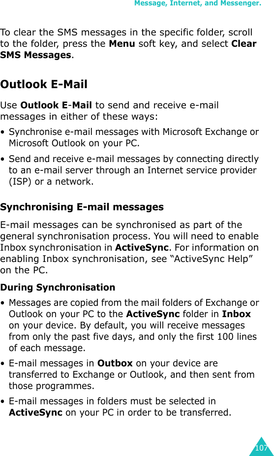 Message, Internet, and Messenger.107To clear the SMS messages in the specific folder, scroll to the folder, press the Menu soft key, and select Clear SMS Messages.Outlook E-MailUse Outlook E-Mail to send and receive e-mail messages in either of these ways:• Synchronise e-mail messages with Microsoft Exchange or Microsoft Outlook on your PC.• Send and receive e-mail messages by connecting directly to an e-mail server through an Internet service provider (ISP) or a network.Synchronising E-mail messagesE-mail messages can be synchronised as part of the general synchronisation process. You will need to enable Inbox synchronisation in ActiveSync. For information on enabling Inbox synchronisation, see “ActiveSync Help” on the PC.During Synchronisation• Messages are copied from the mail folders of Exchange or Outlook on your PC to the ActiveSync folder in Inbox on your device. By default, you will receive messages from only the past five days, and only the first 100 lines of each message.• E-mail messages in Outbox on your device are transferred to Exchange or Outlook, and then sent from those programmes.• E-mail messages in folders must be selected in ActiveSync on your PC in order to be transferred.