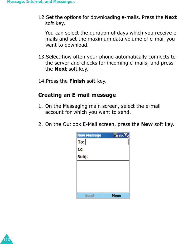 Message, Internet, and Messenger.11012.Set the options for downloading e-mails. Press the Next soft key.You can select the duration of days which you receive e-mails and set the maximum data volume of e-mail you want to download.13.Select how often your phone automatically connects to the server and checks for incoming e-mails, and press the Next soft key.14.Press the Finish soft key.Creating an E-mail message1. On the Messaging main screen, select the e-mail account for which you want to send.2. On the Outlook E-Mail screen, press the New soft key.