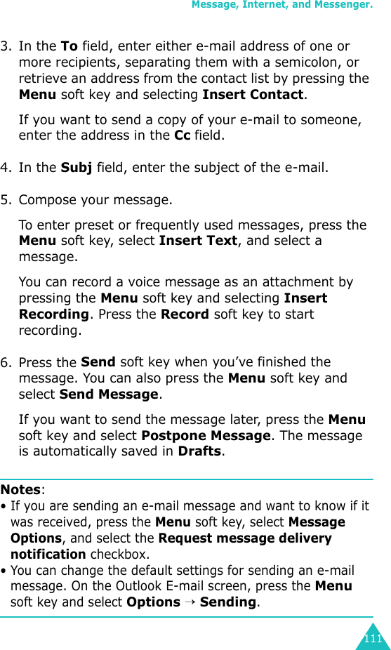 Message, Internet, and Messenger.1113. In the To field, enter either e-mail address of one or more recipients, separating them with a semicolon, or retrieve an address from the contact list by pressing the Menu soft key and selecting Insert Contact.If you want to send a copy of your e-mail to someone, enter the address in the Cc field.4. In the Subj field, enter the subject of the e-mail.5. Compose your message.To enter preset or frequently used messages, press the Menu soft key, select Insert Text, and select a message.You can record a voice message as an attachment by pressing the Menu soft key and selecting Insert Recording. Press the Record soft key to start recording.6. Press the Send soft key when you’ve finished the message. You can also press the Menu soft key and select Send Message.If you want to send the message later, press the Menu soft key and select Postpone Message. The message is automatically saved in Drafts.Notes:• If you are sending an e-mail message and want to know if it was received, press the Menu soft key, select Message Options, and select the Request message delivery notification checkbox.• You can change the default settings for sending an e-mail message. On the Outlook E-mail screen, press the Menu soft key and select Options → Sending.