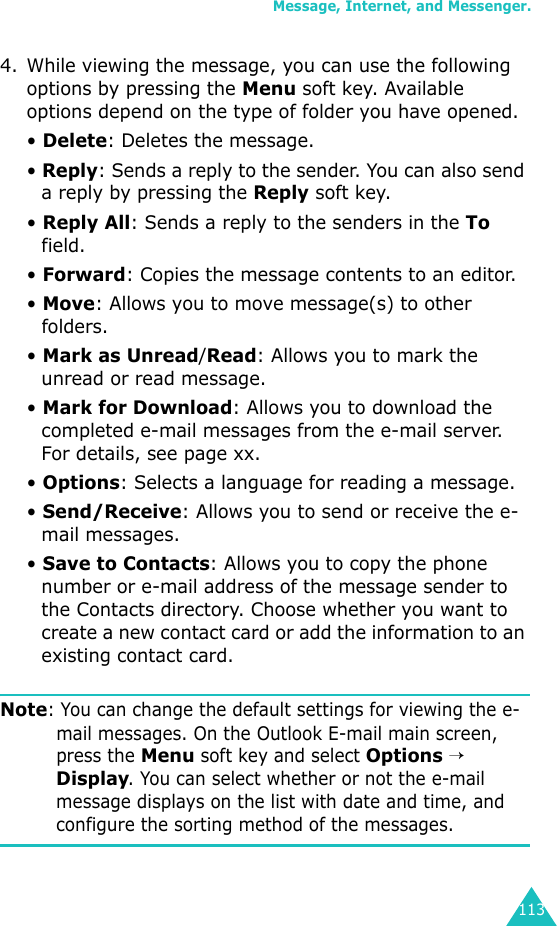 Message, Internet, and Messenger.1134. While viewing the message, you can use the following options by pressing the Menu soft key. Available options depend on the type of folder you have opened. • Delete: Deletes the message.• Reply: Sends a reply to the sender. You can also send a reply by pressing the Reply soft key.• Reply All: Sends a reply to the senders in the To field.• Forward: Copies the message contents to an editor.• Move: Allows you to move message(s) to other folders.• Mark as Unread/Read: Allows you to mark the unread or read message.• Mark for Download: Allows you to download the completed e-mail messages from the e-mail server. For details, see page xx.• Options: Selects a language for reading a message.• Send/Receive: Allows you to send or receive the e-mail messages.• Save to Contacts: Allows you to copy the phone number or e-mail address of the message sender to the Contacts directory. Choose whether you want to create a new contact card or add the information to an existing contact card.Note: You can change the default settings for viewing the e-mail messages. On the Outlook E-mail main screen, press the Menu soft key and select Options → Display. You can select whether or not the e-mail message displays on the list with date and time, and configure the sorting method of the messages.