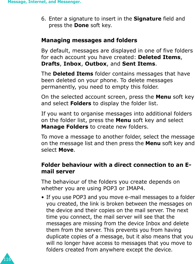 Message, Internet, and Messenger.1166. Enter a signature to insert in the Signature field and press the Done soft key.Managing messages and foldersBy default, messages are displayed in one of five folders for each account you have created: Deleted Items, Drafts, Inbox, Outbox, and Sent Items.The Deleted Items folder contains messages that have been deleted on your phone. To delete messages permanently, you need to empty this folder.On the selected account screen, press the Menu soft key and select Folders to display the folder list.If you want to organise messages into additional folders on the folder list, press the Menu soft key and select Manage Folders to create new folders. To move a message to another folder, select the message on the message list and then press the Menu soft key and select Move.Folder behaviour with a direct connection to an E-mail serverThe behaviour of the folders you create depends on whether you are using POP3 or IMAP4.• If you use POP3 and you move e-mail messages to a folder you created, the link is broken between the messages on the device and their copies on the mail server. The next time you connect, the mail server will see that the messages are missing from the device Inbox and delete them from the server. This prevents you from having duplicate copies of a message, but it also means that you will no longer have access to messages that you move to folders created from anywhere except the device.