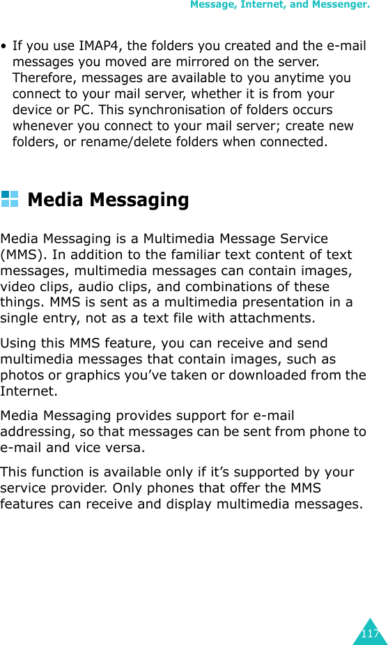 Message, Internet, and Messenger.117• If you use IMAP4, the folders you created and the e-mail messages you moved are mirrored on the server. Therefore, messages are available to you anytime you connect to your mail server, whether it is from your device or PC. This synchronisation of folders occurs whenever you connect to your mail server; create new folders, or rename/delete folders when connected.Media MessagingMedia Messaging is a Multimedia Message Service (MMS). In addition to the familiar text content of text messages, multimedia messages can contain images, video clips, audio clips, and combinations of these things. MMS is sent as a multimedia presentation in a single entry, not as a text file with attachments.Using this MMS feature, you can receive and send multimedia messages that contain images, such as photos or graphics you’ve taken or downloaded from the Internet.Media Messaging provides support for e-mail addressing, so that messages can be sent from phone to e-mail and vice versa.This function is available only if it’s supported by your service provider. Only phones that offer the MMS features can receive and display multimedia messages.