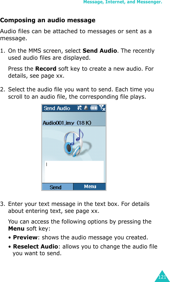 Message, Internet, and Messenger.121Composing an audio messageAudio files can be attached to messages or sent as a message.1. On the MMS screen, select Send Audio. The recently used audio files are displayed.Press the Record soft key to create a new audio. For details, see page xx.2. Select the audio file you want to send. Each time you scroll to an audio file, the corresponding file plays.3. Enter your text message in the text box. For details about entering text, see page xx.You can access the following options by pressing the Menu soft key:• Preview: shows the audio message you created.• Reselect Audio: allows you to change the audio file you want to send.