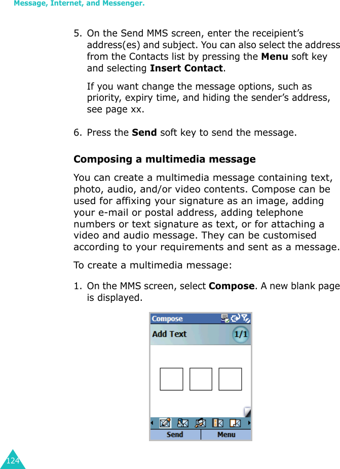 Message, Internet, and Messenger.1245. On the Send MMS screen, enter the receipient’s address(es) and subject. You can also select the address from the Contacts list by pressing the Menu soft key and selecting Insert Contact.If you want change the message options, such as priority, expiry time, and hiding the sender’s address, see page xx.6. Press the Send soft key to send the message.Composing a multimedia messageYou can create a multimedia message containing text, photo, audio, and/or video contents. Compose can be used for affixing your signature as an image, adding your e-mail or postal address, adding telephone numbers or text signature as text, or for attaching a video and audio message. They can be customised according to your requirements and sent as a message.To create a multimedia message:1. On the MMS screen, select Compose. A new blank page is displayed.