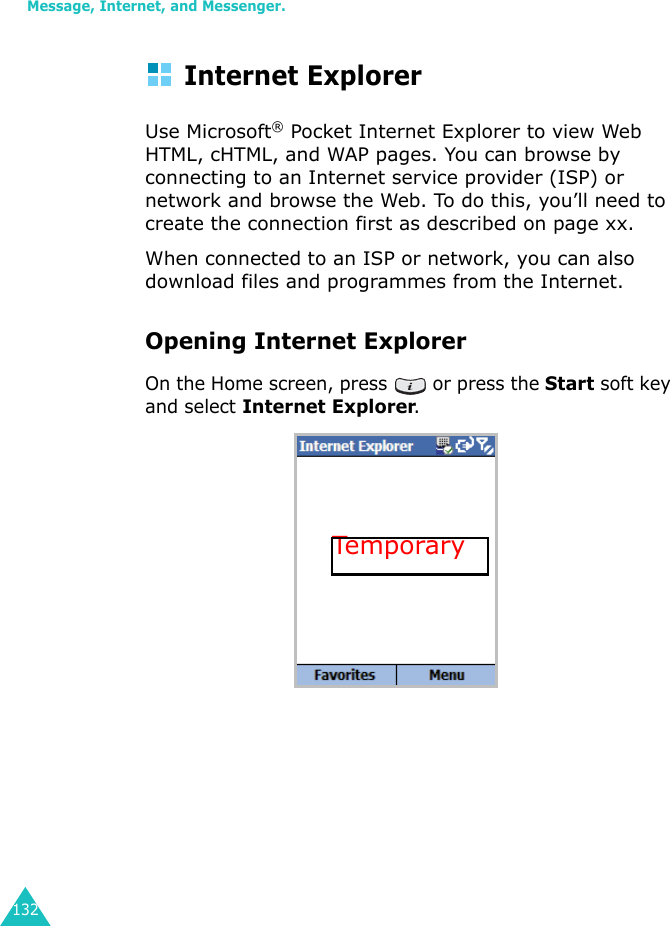 Message, Internet, and Messenger.132Internet ExplorerUse Microsoft® Pocket Internet Explorer to view Web HTML, cHTML, and WAP pages. You can browse by connecting to an Internet service provider (ISP) or network and browse the Web. To do this, you’ll need to create the connection first as described on page xx.When connected to an ISP or network, you can also download files and programmes from the Internet.Opening Internet ExplorerOn the Home screen, press   or press the Start soft key and select Internet Explorer.Temporary