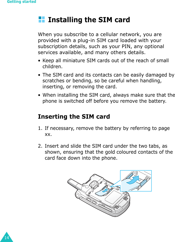 Getting started14Installing the SIM cardWhen you subscribe to a cellular network, you are provided with a plug-in SIM card loaded with your subscription details, such as your PIN, any optional services available, and many others details.• Keep all miniature SIM cards out of the reach of small children.• The SIM card and its contacts can be easily damaged by scratches or bending, so be careful when handling, inserting, or removing the card.• When installing the SIM card, always make sure that the phone is switched off before you remove the battery.Inserting the SIM card1. If necessary, remove the battery by referring to page xx.2. Insert and slide the SIM card under the two tabs, as shown, ensuring that the gold coloured contacts of the card face down into the phone.