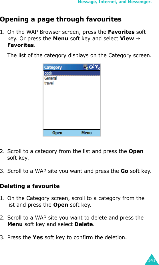 Message, Internet, and Messenger.141Opening a page through favourites1. On the WAP Browser screen, press the Favorites soft key. Or press the Menu soft key and select View → Favorites.The list of the category displays on the Category screen.2. Scroll to a category from the list and press the Open soft key.3. Scroll to a WAP site you want and press the Go soft key.Deleting a favourite1. On the Category screen, scroll to a category from the list and press the Open soft key.2. Scroll to a WAP site you want to delete and press the Menu soft key and select Delete.3. Press the Yes soft key to confirm the deletion.