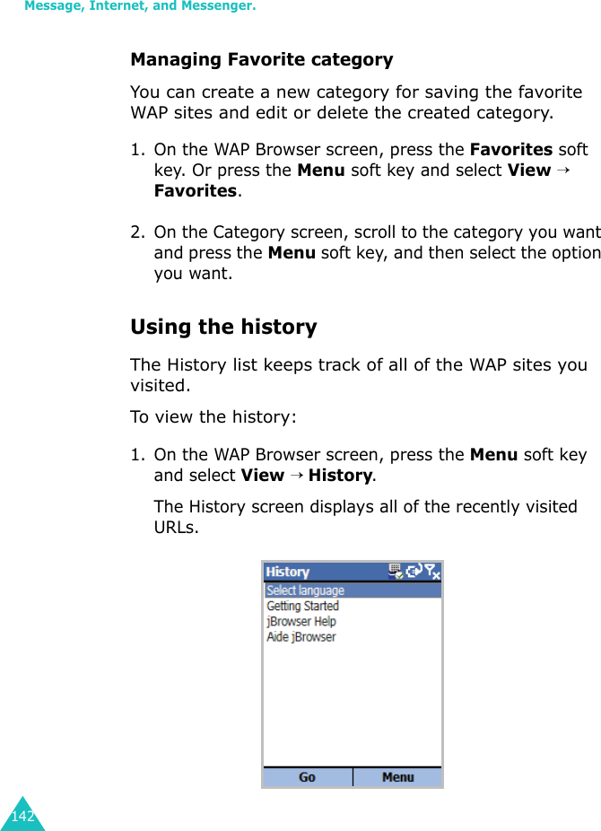 Message, Internet, and Messenger.142Managing Favorite categoryYou can create a new category for saving the favorite WAP sites and edit or delete the created category.1. On the WAP Browser screen, press the Favorites soft key. Or press the Menu soft key and select View → Favorites.2. On the Category screen, scroll to the category you want and press the Menu soft key, and then select the option you want.Using the historyThe History list keeps track of all of the WAP sites you visited.To view the history:1. On the WAP Browser screen, press the Menu soft key and select View → History.The History screen displays all of the recently visited URLs.