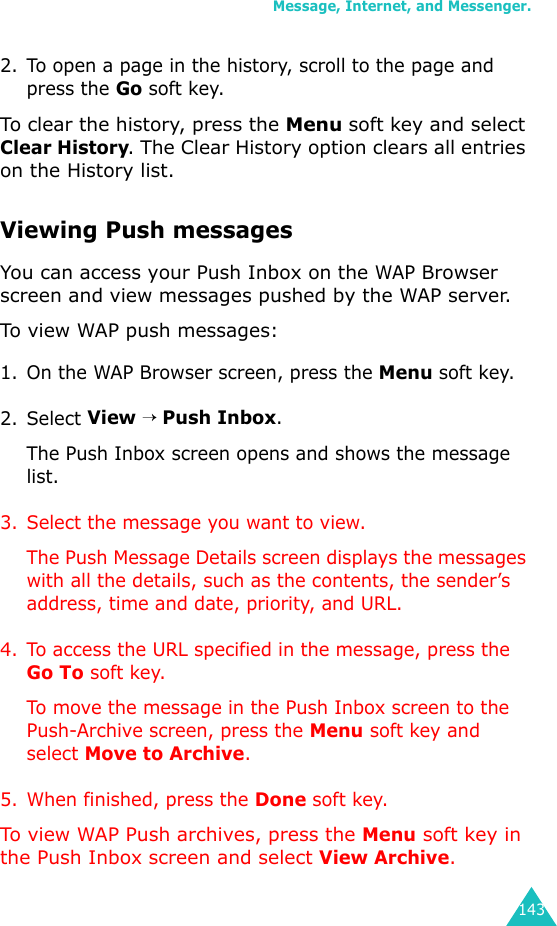 Message, Internet, and Messenger.1432. To open a page in the history, scroll to the page and press the Go soft key.To clear the history, press the Menu soft key and select Clear History. The Clear History option clears all entries on the History list.Viewing Push messagesYou can access your Push Inbox on the WAP Browser screen and view messages pushed by the WAP server.To view WAP push messages:1. On the WAP Browser screen, press the Menu soft key.2. Select View → Push Inbox.The Push Inbox screen opens and shows the message list.3. Select the message you want to view. The Push Message Details screen displays the messages with all the details, such as the contents, the sender’s address, time and date, priority, and URL.4. To access the URL specified in the message, press the Go To soft key.To move the message in the Push Inbox screen to the Push-Archive screen, press the Menu soft key and select Move to Archive.5. When finished, press the Done soft key.To view WAP Push archives, press the Menu soft key in the Push Inbox screen and select View Archive.
