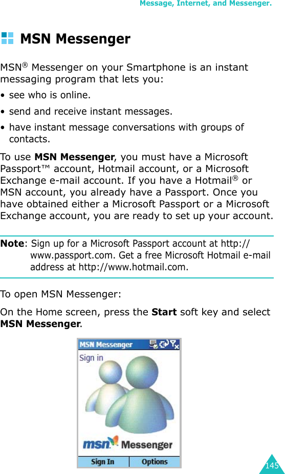 Message, Internet, and Messenger.145MSN MessengerMSN® Messenger on your Smartphone is an instant messaging program that lets you:• see who is online.• send and receive instant messages.• have instant message conversations with groups of contacts.To use MSN Messenger, you must have a Microsoft Passport™ account, Hotmail account, or a Microsoft Exchange e-mail account. If you have a Hotmail® or MSN account, you already have a Passport. Once you have obtained either a Microsoft Passport or a Microsoft Exchange account, you are ready to set up your account.Note: Sign up for a Microsoft Passport account at http://www.passport.com. Get a free Microsoft Hotmail e-mail address at http://www.hotmail.com.To open MSN Messenger:On the Home screen, press the Start soft key and select MSN Messenger.