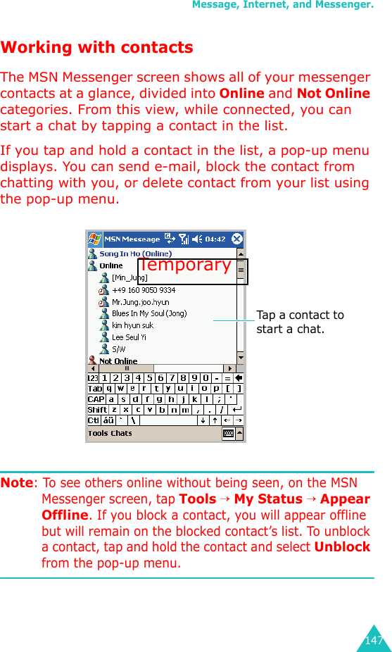 Message, Internet, and Messenger.147Working with contactsThe MSN Messenger screen shows all of your messenger contacts at a glance, divided into Online and Not Online categories. From this view, while connected, you can  start a chat by tapping a contact in the list.If you tap and hold a contact in the list, a pop-up menu displays. You can send e-mail, block the contact from chatting with you, or delete contact from your list using the pop-up menu.Note: To see others online without being seen, on the MSN Messenger screen, tap Tools → My Status → Appear Offline. If you block a contact, you will appear offline but will remain on the blocked contact’s list. To unblock a contact, tap and hold the contact and select Unblock from the pop-up menu.Tap a contact to start a chat.Temporary