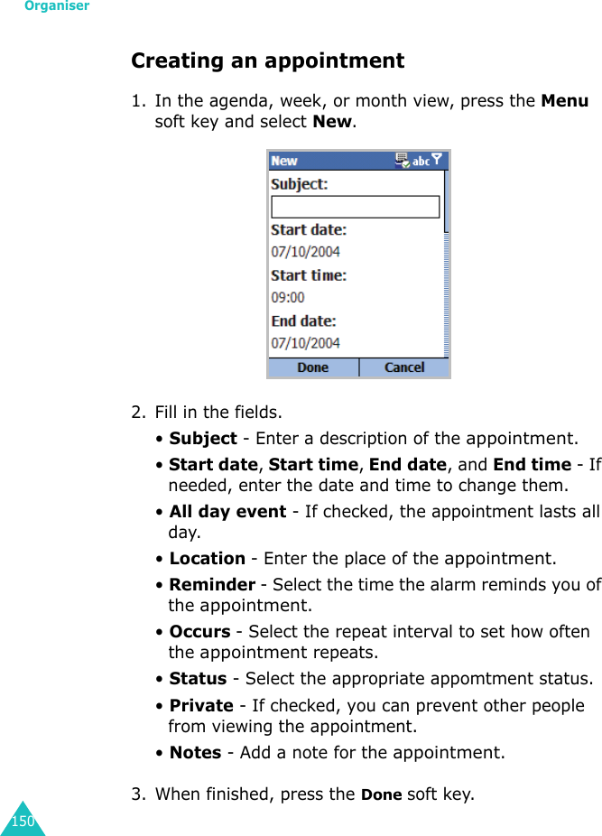 Organiser150Creating an appointment1. In the agenda, week, or month view, press the Menu soft key and select New.2. Fill in the fields.• Subject - Enter a description of the appointment.• Start date, Start time, End date, and End time - If needed, enter the date and time to change them.• All day event - If checked, the appointment lasts all day.• Location - Enter the place of the appointment.• Reminder - Select the time the alarm reminds you of the appointment.• Occurs - Select the repeat interval to set how often the appointment repeats.• Status - Select the appropriate appomtment status.• Private - If checked, you can prevent other people from viewing the appointment.• Notes - Add a note for the appointment.3. When finished, press the Done soft key.