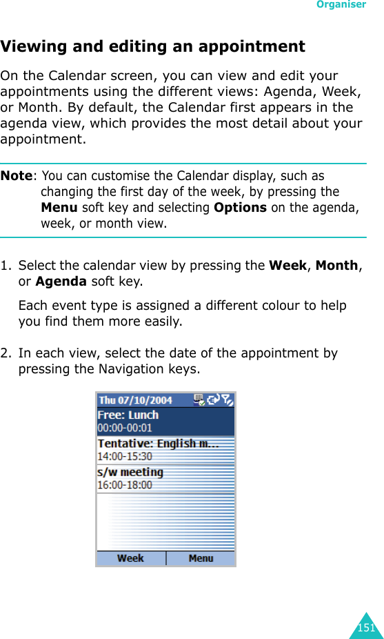 Organiser151Viewing and editing an appointmentOn the Calendar screen, you can view and edit your appointments using the different views: Agenda, Week, or Month. By default, the Calendar first appears in the agenda view, which provides the most detail about your appointment.Note: You can customise the Calendar display, such as changing the first day of the week, by pressing the Menu soft key and selecting Options on the agenda, week, or month view.1. Select the calendar view by pressing the Week, Month, or Agenda soft key.Each event type is assigned a different colour to help you find them more easily.2. In each view, select the date of the appointment by pressing the Navigation keys.