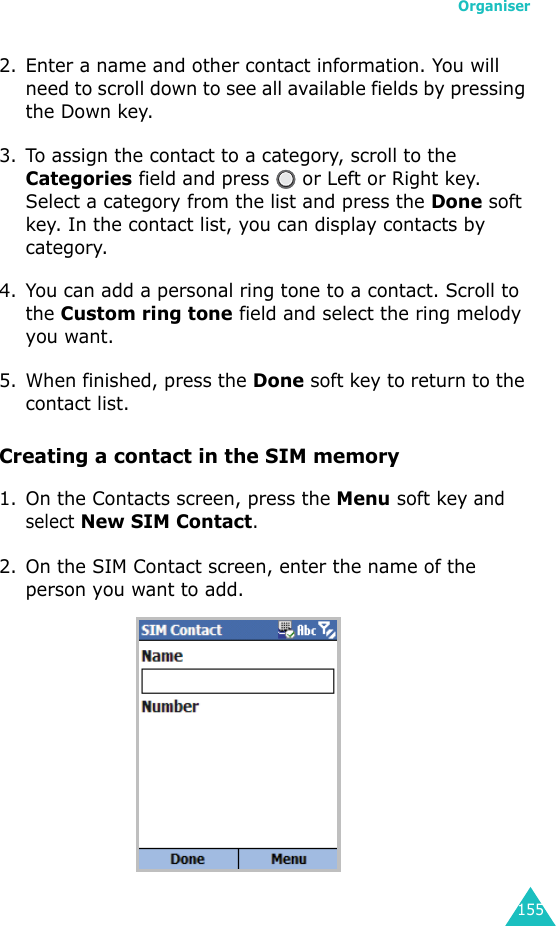 Organiser1552. Enter a name and other contact information. You will need to scroll down to see all available fields by pressing the Down key.3. To assign the contact to a category, scroll to the Categories field and press   or Left or Right key. Select a category from the list and press the Done soft key. In the contact list, you can display contacts by category.4. You can add a personal ring tone to a contact. Scroll to the Custom ring tone field and select the ring melody you want.5. When finished, press the Done soft key to return to the contact list.Creating a contact in the SIM memory1. On the Contacts screen, press the Menu soft key and select New SIM Contact.2. On the SIM Contact screen, enter the name of the person you want to add.