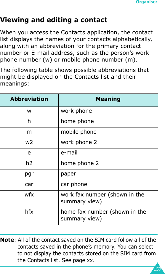 Organiser157Viewing and editing a contactWhen you access the Contacts application, the contact list displays the names of your contacts alphabetically, along with an abbreviation for the primary contact number or E-mail address, such as the person’s work phone number (w) or mobile phone number (m).The following table shows possible abbreviations that might be displayed on the Contacts list and their meanings:Note: All of the contact saved on the SIM card follow all of the contacts saved in the phone’s memory. You can select to not display the contacts stored on the SIM card from the Contacts list. See page xx.Abbreviation Meaningwwork phoneh home phonem mobile phonew2 work phone 2ee-mailh2 home phone 2pgr papercar car phonewfx work fax number (shown in the summary view)hfx home fax number (shown in the summary view)