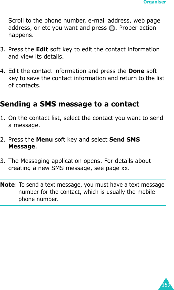 Organiser159Scroll to the phone number, e-mail address, web page address, or etc you want and press  . Proper action happens.3. Press the Edit soft key to edit the contact information and view its details.4. Edit the contact information and press the Done soft key to save the contact information and return to the list of contacts.Sending a SMS message to a contact1. On the contact list, select the contact you want to send a message.2. Press the Menu soft key and select Send SMS Message.3. The Messaging application opens. For details about creating a new SMS message, see page xx.Note: To send a text message, you must have a text message number for the contact, which is usually the mobile phone number.