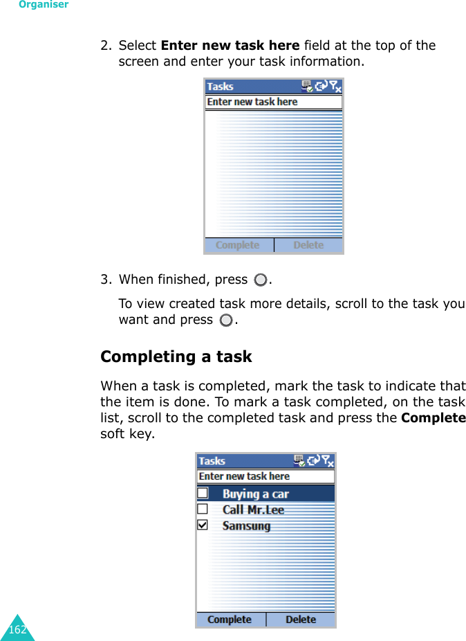 Organiser1622. Select Enter new task here field at the top of the screen and enter your task information.3. When finished, press  .To view created task more details, scroll to the task you want and press  .Completing a taskWhen a task is completed, mark the task to indicate that the item is done. To mark a task completed, on the task list, scroll to the completed task and press the Complete soft key.
