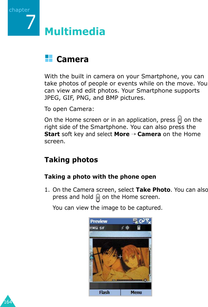 1647MultimediaCameraWith the built in camera on your Smartphone, you can take photos of people or events while on the move. You can view and edit photos. Your Smartphone supports JPEG, GIF, PNG, and BMP pictures.To open Camera:On the Home screen or in an application, press   on the right side of the Smartphone. You can also press the Start soft key and select More → Camera on the Home screen.Taking photosTaking a photo with the phone open1. On the Camera screen, select Take Photo. You can also press and hold   on the Home screen.You can view the image to be captured.
