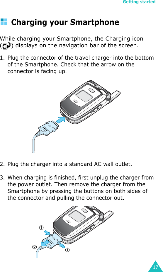 Getting started17Charging your Smartphone While charging your Smartphone, the Charging icon ( ) displays on the navigation bar of the screen.1. Plug the connector of the travel charger into the bottom of the Smartphone. Check that the arrow on the connector is facing up.2. Plug the charger into a standard AC wall outlet.3. When charging is finished, first unplug the charger from the power outlet. Then remove the charger from the Smartphone by pressing the buttons on both sides of the connector and pulling the connector out.➀➀➁