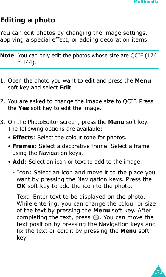 Multimedia171Editing a photoYou can edit photos by changing the image settings, applying a special effect, or adding decoration items.Note: You can only edit the photos whose size are QCIF (176 * 144).1. Open the photo you want to edit and press the Menu soft key and select Edit.2. You are asked to change the image size to QCIF. Press the Yes soft key to edit the image.3. On the PhotoEditor screen, press the Menu soft key. The following options are available:• Effects: Select the colour tone for photos.• Frames: Select a decorative frame. Select a frame using the Navigation keys.• Add: Select an icon or text to add to the image.- Icon: Select an icon and move it to the place you want by pressing the Navigation keys. Press the OK soft key to add the icon to the photo.- Text: Enter text to be displayed on the photo. While entering, you can change the colour or size of the text by pressing the Menu soft key. After completing the text, press  . You can move the text position by pressing the Navigation keys and fix the text or edit it by pressing the Menu soft key.