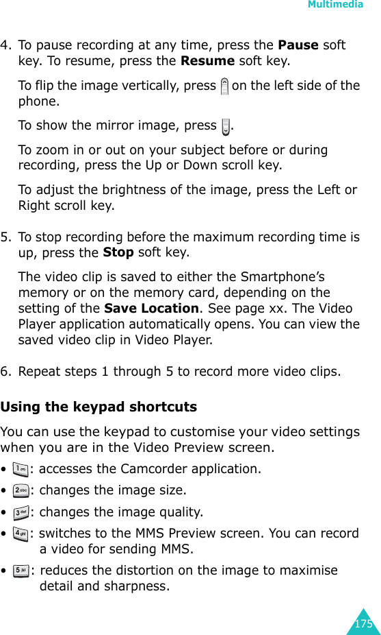 Multimedia1754. To pause recording at any time, press the Pause soft key. To resume, press the Resume soft key.To flip the image vertically, press   on the left side of the phone.To show the mirror image, press  .To zoom in or out on your subject before or during recording, press the Up or Down scroll key. To adjust the brightness of the image, press the Left or Right scroll key.5. To stop recording before the maximum recording time is up, press the Stop soft key.The video clip is saved to either the Smartphone’s memory or on the memory card, depending on the setting of the Save Location. See page xx. The Video Player application automatically opens. You can view the saved video clip in Video Player.6. Repeat steps 1 through 5 to record more video clips.Using the keypad shortcutsYou can use the keypad to customise your video settings when you are in the Video Preview screen.• : accesses the Camcorder application.• : changes the image size.• : changes the image quality.• : switches to the MMS Preview screen. You can record a video for sending MMS.• : reduces the distortion on the image to maximise detail and sharpness.