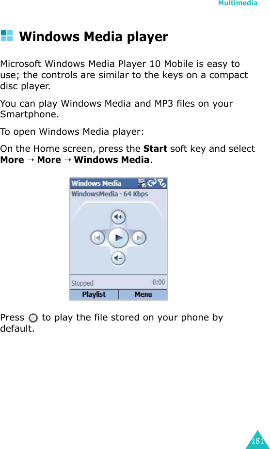 Multimedia181Windows Media playerMicrosoft Windows Media Player 10 Mobile is easy to use; the controls are similar to the keys on a compact disc player.You can play Windows Media and MP3 files on your Smartphone.To open Windows Media player:On the Home screen, press the Start soft key and select More → More → Windows Media.Press   to play the file stored on your phone by default.