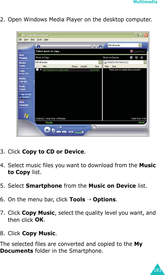 Multimedia1832. Open Windows Media Player on the desktop computer.3. Click Copy to CD or Device.4. Select music files you want to download from the Music to Copy list.5. Select Smartphone from the Music on Device list.6. On the menu bar, click Tools → Options.7. Click Copy Music, select the quality level you want, and then click OK.8. Click Copy Music. The selected files are converted and copied to the My Documents folder in the Smartphone.
