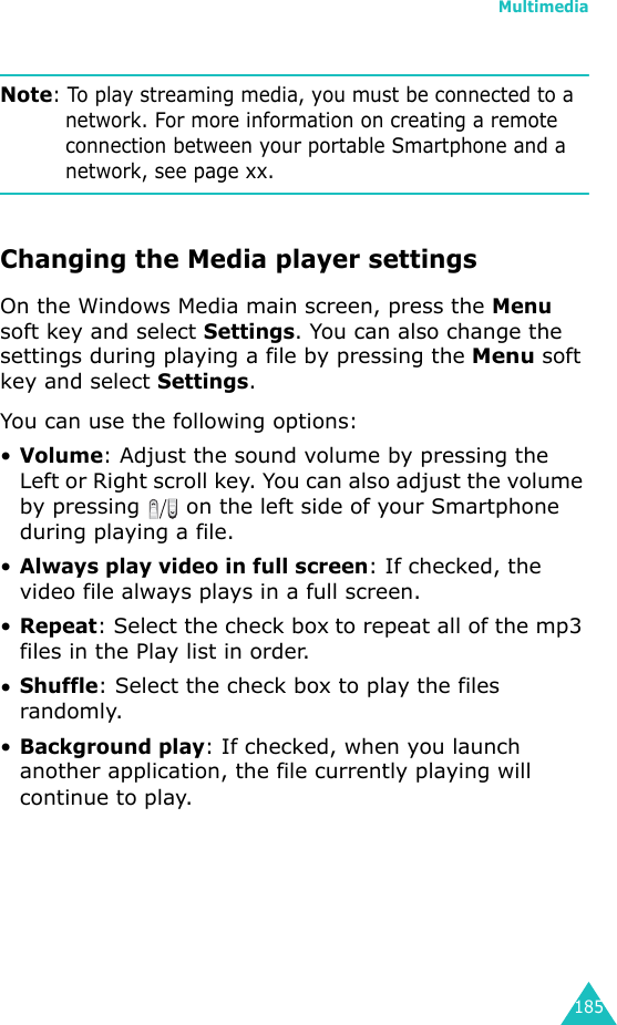 Multimedia185Note: To play streaming media, you must be connected to a network. For more information on creating a remote connection between your portable Smartphone and a network, see page xx.Changing the Media player settingsOn the Windows Media main screen, press the Menu soft key and select Settings. You can also change the settings during playing a file by pressing the Menu soft key and select Settings.You can use the following options:•Volume: Adjust the sound volume by pressing the Left or Right scroll key. You can also adjust the volume by pressing   on the left side of your Smartphone during playing a file.•Always play video in full screen: If checked, the video file always plays in a full screen.•Repeat: Select the check box to repeat all of the mp3 files in the Play list in order.•Shuffle: Select the check box to play the files randomly.•Background play: If checked, when you launch another application, the file currently playing will continue to play.