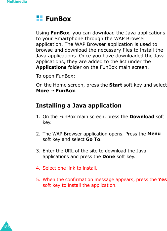 Multimedia186FunBoxUsing FunBox, you can download the Java applications to your Smartphone through the WAP Browser application. The WAP Browser application is used to browse and download the necessary files to install the Java applications. Once you have downloaded the Java applications, they are added to the list under the Applications folder on the FunBox main screen.To open FunBox:On the Home screen, press the Start soft key and select More → FunBox.Installing a Java application1. On the FunBox main screen, press the Download soft key.2. The WAP Browser application opens. Press the Menu soft key and select Go To.3. Enter the URL of the site to download the Java applications and press the Done soft key.4. Select one link to install. 5. When the confirmation message appears, press the Yes soft key to install the application.