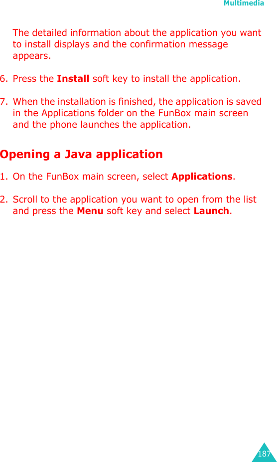 Multimedia187The detailed information about the application you want to install displays and the confirmation message appears.6. Press the Install soft key to install the application.7. When the installation is finished, the application is saved in the Applications folder on the FunBox main screen and the phone launches the application.Opening a Java application1. On the FunBox main screen, select Applications.2. Scroll to the application you want to open from the list and press the Menu soft key and select Launch.