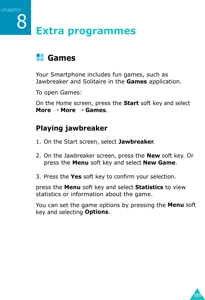 1898Extra programmesGamesYour Smartphone includes fun games, such as Jawbreaker and Solitaire in the Games application.To op e n Gam e s:On the Home screen, press the Start soft key and select More  → More  → Games.Playing jawbreaker1. On the Start screen, select Jawbreaker.2. On the Jawbreaker screen, press the New soft key. Or press the Menu soft key and select New Game.3. Press the Yes soft key to confirm your selection.press the Menu soft key and select Statistics to view statistics or information about the game.You can set the game options by pressing the Menu soft key and selecting Options.