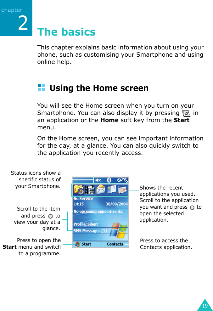 192The basicsThis chapter explains basic information about using your phone, such as customising your Smartphone and using online help.Using the Home screenYou will see the Home screen when you turn on your Smartphone. You can also display it by pressing   in an application or the Home soft key from the Start menu.On the Home screen, you can see important information for the day, at a glance. You can also quickly switch to the application you recently access.Status icons show aspecific status ofyour Smartphone.Press to open theStart menu and switchto a programme.Scroll to the itemand press   toview your day at aglance.Shows the recent applications you used. Scroll to the application you want and press   to open the selected application.Press to access the Contacts application.