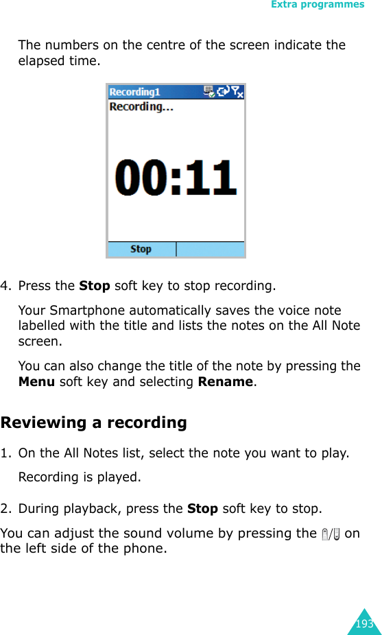 Extra programmes193The numbers on the centre of the screen indicate the elapsed time.4. Press the Stop soft key to stop recording. Your Smartphone automatically saves the voice note labelled with the title and lists the notes on the All Note screen.You can also change the title of the note by pressing the Menu soft key and selecting Rename.Reviewing a recording1. On the All Notes list, select the note you want to play.Recording is played.2. During playback, press the Stop soft key to stop.You can adjust the sound volume by pressing the   on the left side of the phone.