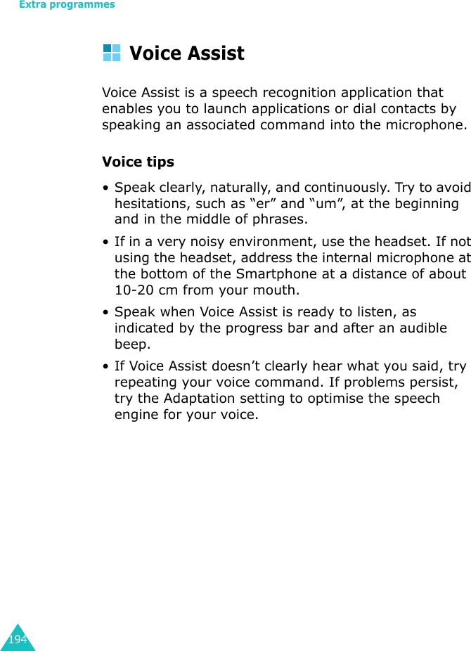 Extra programmes194Voice AssistVoice Assist is a speech recognition application that enables you to launch applications or dial contacts by speaking an associated command into the microphone.Voice tips• Speak clearly, naturally, and continuously. Try to avoid hesitations, such as “er” and “um”, at the beginning and in the middle of phrases.• If in a very noisy environment, use the headset. If not using the headset, address the internal microphone at the bottom of the Smartphone at a distance of about 10-20 cm from your mouth.• Speak when Voice Assist is ready to listen, as indicated by the progress bar and after an audible beep.• If Voice Assist doesn’t clearly hear what you said, try repeating your voice command. If problems persist, try the Adaptation setting to optimise the speech engine for your voice.