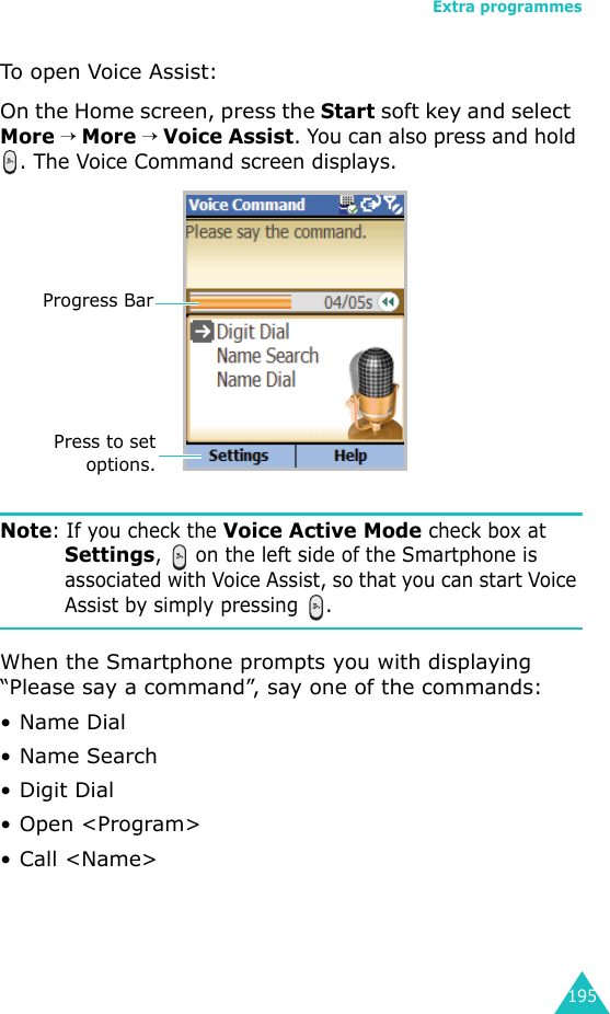 Extra programmes195To open Voice Assist:On the Home screen, press the Start soft key and select  More → More → Voice Assist. You can also press and hold . The Voice Command screen displays.Note: If you check the Voice Active Mode check box at Settings,   on the left side of the Smartphone is associated with Voice Assist, so that you can start Voice Assist by simply pressing  .When the Smartphone prompts you with displaying “Please say a command”, say one of the commands:• Name Dial• Name Search• Digit Dial• Open &lt;Program&gt;• Call &lt;Name&gt;Press to setoptions.Progress Bar