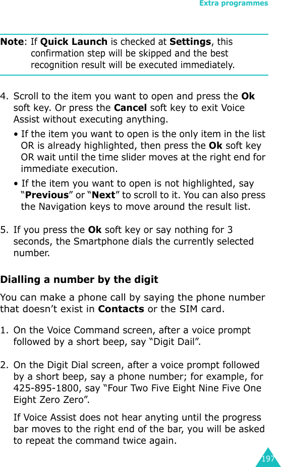 Extra programmes197Note: If Quick Launch is checked at Settings, this confirmation step will be skipped and the best recognition result will be executed immediately.4. Scroll to the item you want to open and press the Ok soft key. Or press the Cancel soft key to exit Voice Assist without executing anything.• If the item you want to open is the only item in the list OR is already highlighted, then press the Ok soft key OR wait until the time slider moves at the right end for immediate execution.• If the item you want to open is not highlighted, say “Previous” or “Next” to scroll to it. You can also press the Navigation keys to move around the result list.5. If you press the Ok soft key or say nothing for 3 seconds, the Smartphone dials the currently selected number.Dialling a number by the digitYou can make a phone call by saying the phone number that doesn’t exist in Contacts or the SIM card.1. On the Voice Command screen, after a voice prompt followed by a short beep, say “Digit Dail”.2. On the Digit Dial screen, after a voice prompt followed by a short beep, say a phone number; for example, for 425-895-1800, say “Four Two Five Eight Nine Five One Eight Zero Zero”.If Voice Assist does not hear anyting until the progress bar moves to the right end of the bar, you will be asked to repeat the command twice again.