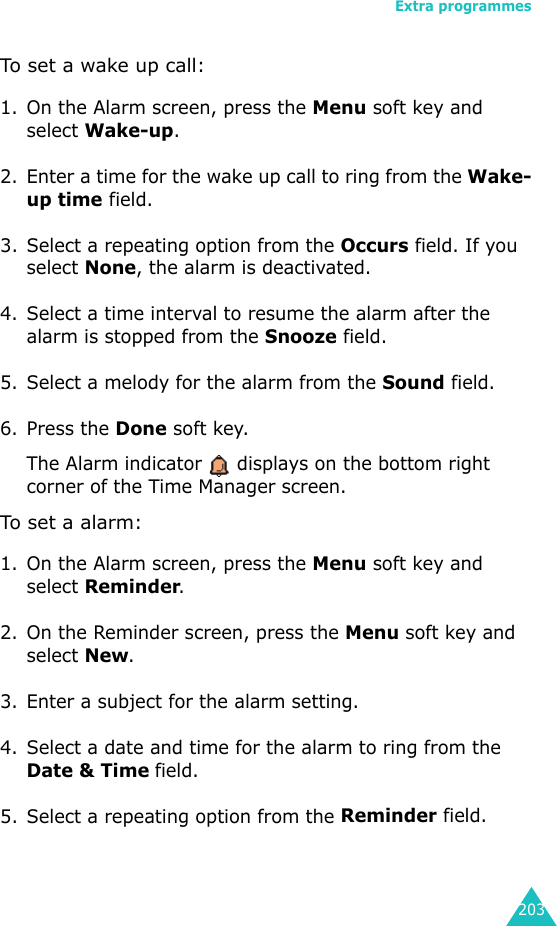 Extra programmes203To set a wake up call:1. On the Alarm screen, press the Menu soft key and select Wake-up.2. Enter a time for the wake up call to ring from the Wake-up time field.3. Select a repeating option from the Occurs field. If you select None, the alarm is deactivated.4. Select a time interval to resume the alarm after the alarm is stopped from the Snooze field.5. Select a melody for the alarm from the Sound field.6. Press the Done soft key. The Alarm indicator   displays on the bottom right corner of the Time Manager screen.To set a alarm:1. On the Alarm screen, press the Menu soft key and select Reminder.2. On the Reminder screen, press the Menu soft key and select New.3. Enter a subject for the alarm setting.4. Select a date and time for the alarm to ring from the Date &amp; Time field.5. Select a repeating option from the Reminder field.