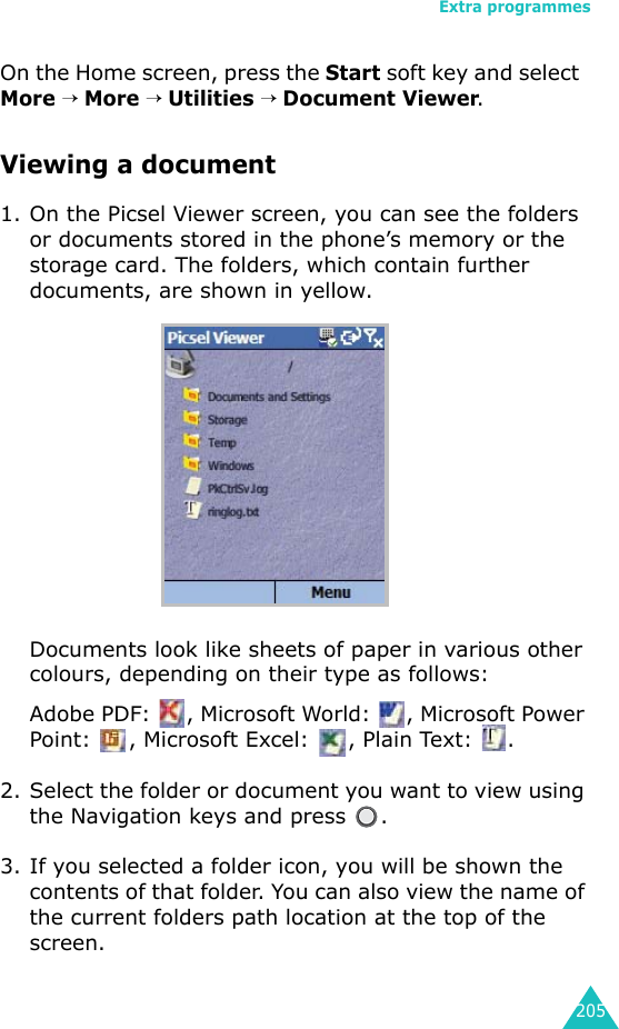 Extra programmes205On the Home screen, press the Start soft key and select  More → More → Utilities → Document Viewer.Viewing a document1. On the Picsel Viewer screen, you can see the folders or documents stored in the phone’s memory or the storage card. The folders, which contain further documents, are shown in yellow.Documents look like sheets of paper in various other colours, depending on their type as follows:Adobe PDF:  , Microsoft World:  , Microsoft Power Point:  , Microsoft Excel:  , Plain Text:  .2. Select the folder or document you want to view using the Navigation keys and press  .3. If you selected a folder icon, you will be shown the contents of that folder. You can also view the name of the current folders path location at the top of the screen.