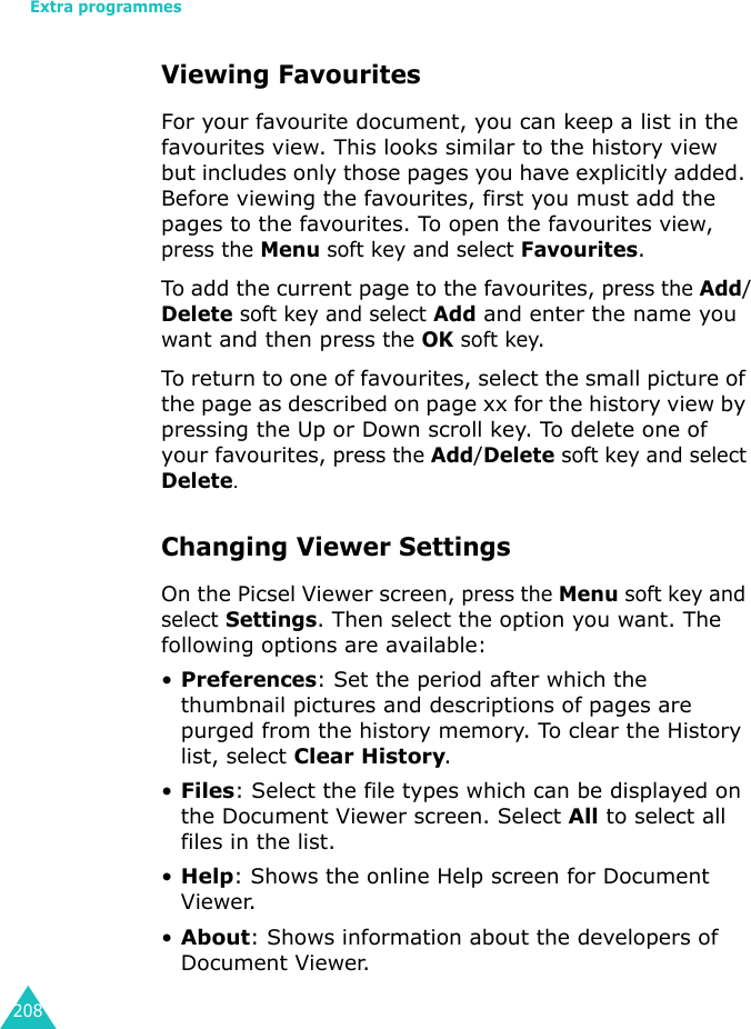 Extra programmes208Viewing FavouritesFor your favourite document, you can keep a list in the favourites view. This looks similar to the history view but includes only those pages you have explicitly added. Before viewing the favourites, first you must add the pages to the favourites. To open the favourites view, press the Menu soft key and select Favourites.To add the current page to the favourites, press the Add/Delete soft key and select Add and enter the name you want and then press the OK soft key.To return to one of favourites, select the small picture of the page as described on page xx for the history view by pressing the Up or Down scroll key. To delete one of your favourites, press the Add/Delete soft key and select Delete.Changing Viewer SettingsOn the Picsel Viewer screen, press the Menu soft key and select Settings. Then select the option you want. The following options are available:•Preferences: Set the period after which the thumbnail pictures and descriptions of pages are purged from the history memory. To clear the History list, select Clear History.•Files: Select the file types which can be displayed on the Document Viewer screen. Select All to select all files in the list.•Help: Shows the online Help screen for Document Viewer.•About: Shows information about the developers of Document Viewer.
