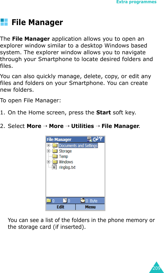 Extra programmes209File ManagerThe File Manager application allows you to open an explorer window similar to a desktop Windows based system. The explorer window allows you to navigate through your Smartphone to locate desired folders and files.You can also quickly manage, delete, copy, or edit any files and folders on your Smartphone. You can create new folders.To open Fi l e  Manager:1.On the Home screen, press the Start soft key.2.Select More → More → Utilities → File Manager.You can see a list of the folders in the phone memory or the storage card (if inserted).