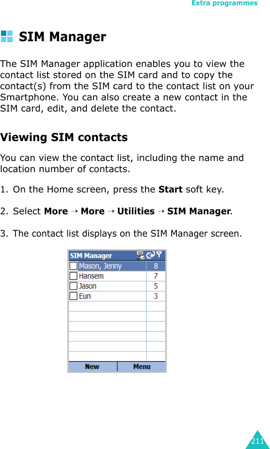 Extra programmes211SIM ManagerThe SIM Manager application enables you to view the contact list stored on the SIM card and to copy the contact(s) from the SIM card to the contact list on your Smartphone. You can also create a new contact in the SIM card, edit, and delete the contact.Viewing SIM contactsYou can view the contact list, including the name and location number of contacts.1.On the Home screen, press the Start soft key.2.Select More → More → Utilities → SIM Manager.3. The contact list displays on the SIM Manager screen.